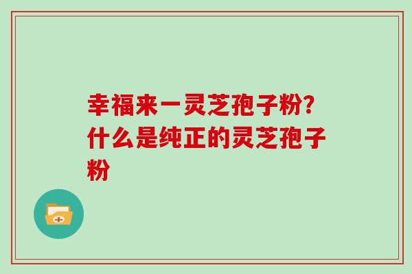 幸福来一灵芝孢子粉？什么是纯正的灵芝孢子粉