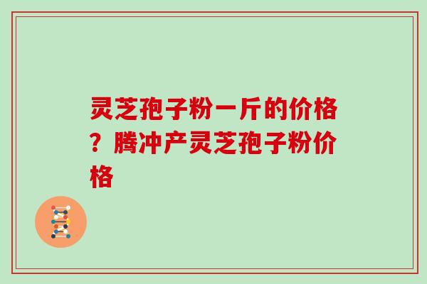 灵芝孢子粉一斤的价格？腾冲产灵芝孢子粉价格