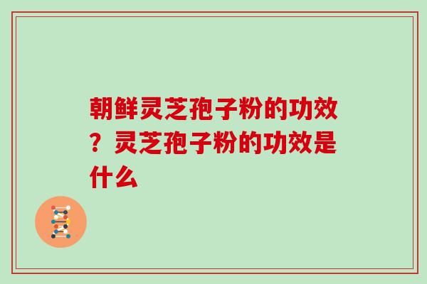 朝鲜灵芝孢子粉的功效？灵芝孢子粉的功效是什么