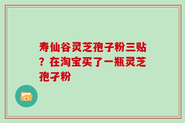 寿仙谷灵芝孢子粉三贴？在淘宝买了一瓶灵芝孢孑粉