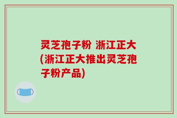 灵芝孢子粉 浙江正大(浙江正大推出灵芝孢子粉产品)