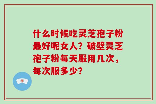 什么时候吃灵芝孢子粉好呢女人？破壁灵芝孢子粉每天服用几次，每次服多少？