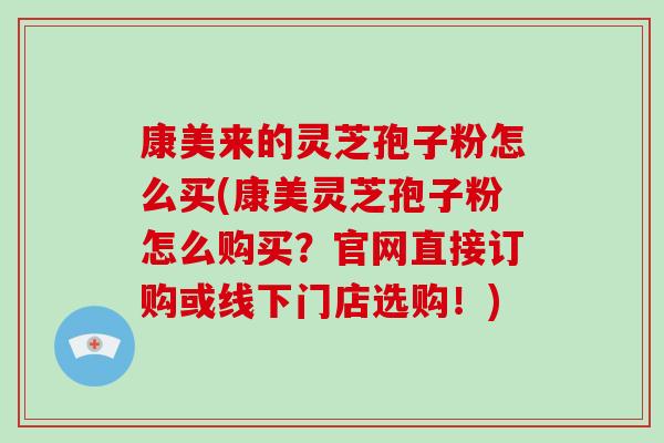 康美来的灵芝孢子粉怎么买(康美灵芝孢子粉怎么购买？官网直接订购或线下门店选购！)