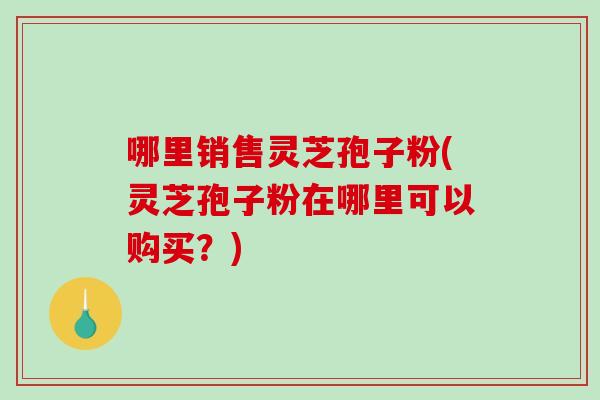 哪里销售灵芝孢子粉(灵芝孢子粉在哪里可以购买？)