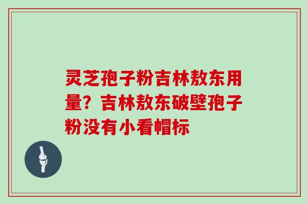 灵芝孢子粉吉林敖东用量？吉林敖东破壁孢子粉没有小看帽标