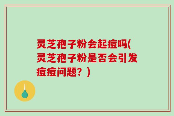 灵芝孢子粉会起痘吗(灵芝孢子粉是否会引发痘痘问题？)