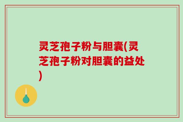 灵芝孢子粉与胆囊(灵芝孢子粉对胆囊的益处)