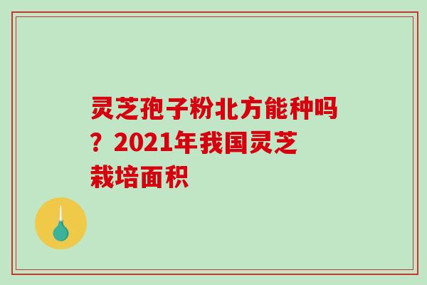 灵芝孢子粉北方能种吗？2021年我国灵芝栽培面积
