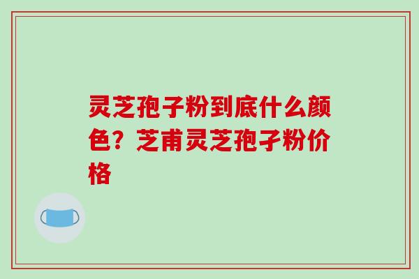 灵芝孢子粉到底什么颜色？芝甫灵芝孢孑粉价格