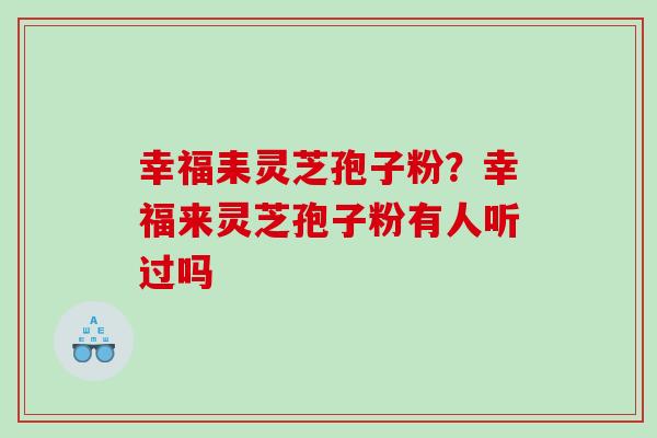 幸福耒灵芝孢子粉？幸福来灵芝孢子粉有人听过吗