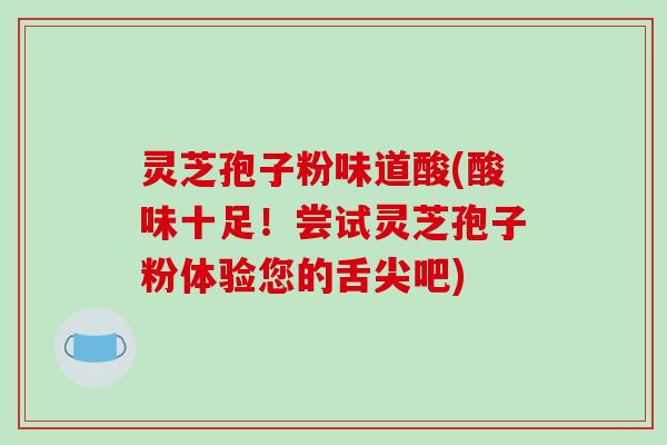灵芝孢子粉味道酸(酸味十足！尝试灵芝孢子粉体验您的舌尖吧)