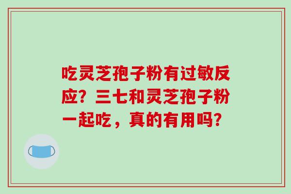 吃灵芝孢子粉有反应？三七和灵芝孢子粉一起吃，真的有用吗？