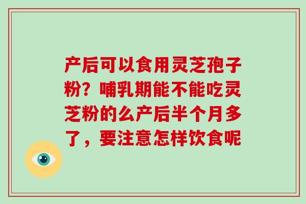 产后可以食用灵芝孢子粉？哺乳期能不能吃灵芝粉的么产后半个月多了，要注意怎样饮食呢