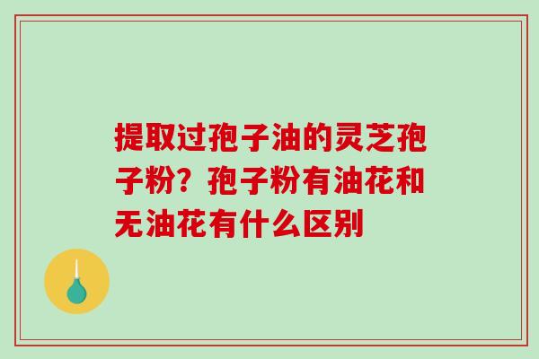 提取过孢子油的灵芝孢子粉？孢子粉有油花和无油花有什么区别