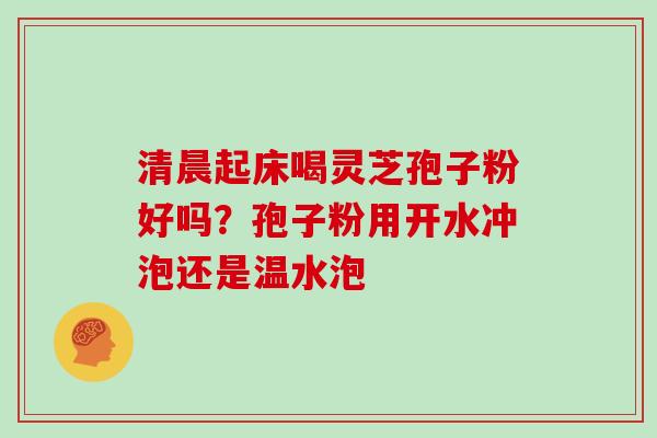 清晨起床喝灵芝孢子粉好吗？孢子粉用开水冲泡还是温水泡
