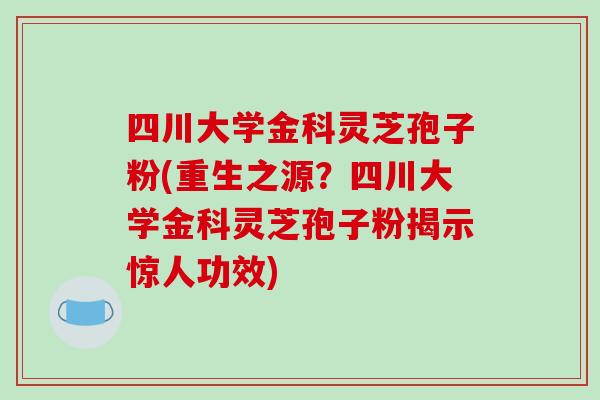 四川大学金科灵芝孢子粉(重生之源？四川大学金科灵芝孢子粉揭示惊人功效)