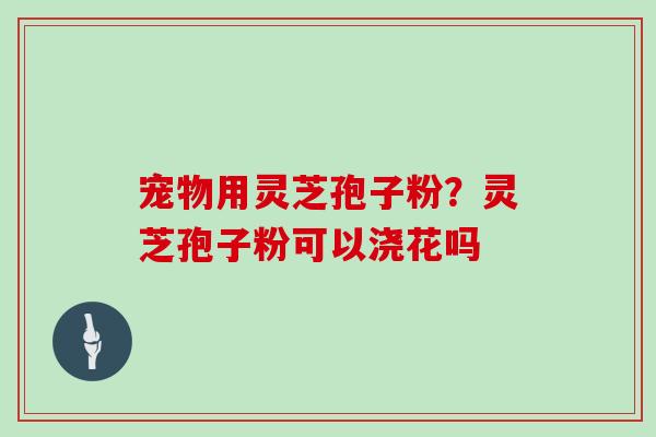 宠物用灵芝孢子粉？灵芝孢子粉可以浇花吗