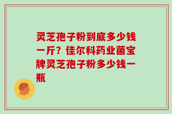 灵芝孢子粉到底多少钱一斤？佳尔科药业菌宝牌灵芝孢子粉多少钱一瓶