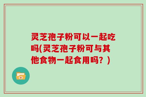 灵芝孢子粉可以一起吃吗(灵芝孢子粉可与其他食物一起食用吗？)