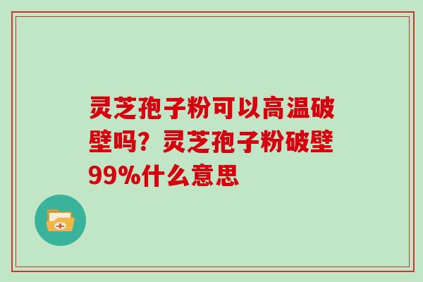 灵芝孢子粉可以高温破壁吗？灵芝孢子粉破壁99%什么意思