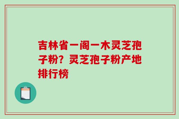 吉林省一阁一木灵芝孢子粉？灵芝孢子粉产地排行榜
