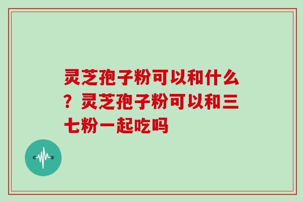 灵芝孢子粉可以和什么？灵芝孢子粉可以和三七粉一起吃吗