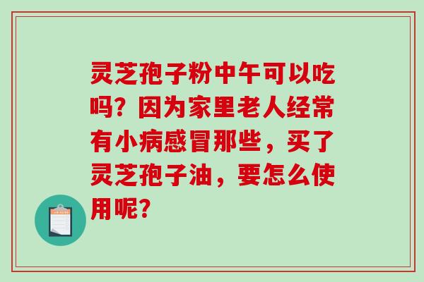 灵芝孢子粉中午可以吃吗？因为家里老人经常有小那些，买了灵芝孢子油，要怎么使用呢？