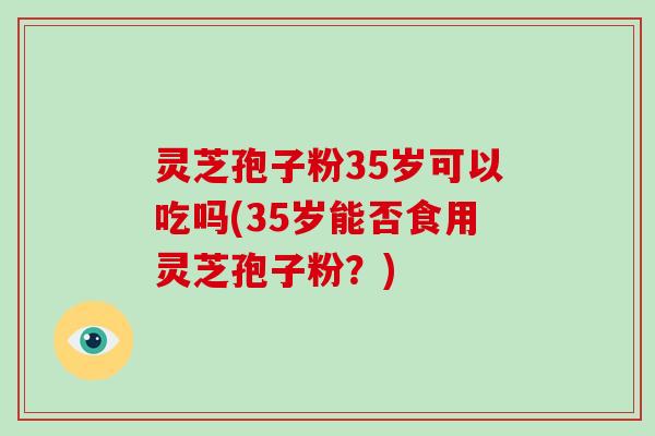 灵芝孢子粉35岁可以吃吗(35岁能否食用灵芝孢子粉？)
