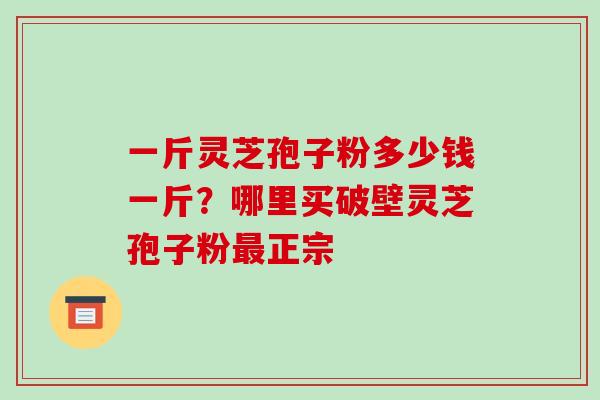 一斤灵芝孢子粉多少钱一斤？哪里买破壁灵芝孢子粉正宗
