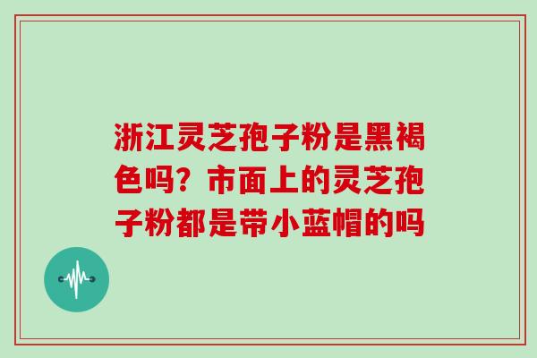 浙江灵芝孢子粉是黑褐色吗？市面上的灵芝孢子粉都是带小蓝帽的吗