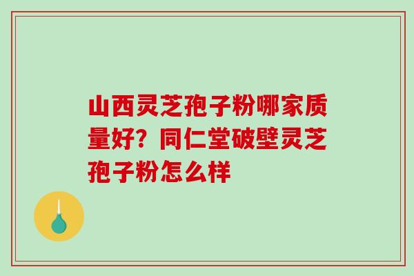 山西灵芝孢子粉哪家质量好？同仁堂破壁灵芝孢子粉怎么样