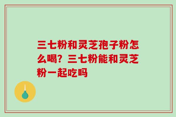 三七粉和灵芝孢子粉怎么喝？三七粉能和灵芝粉一起吃吗