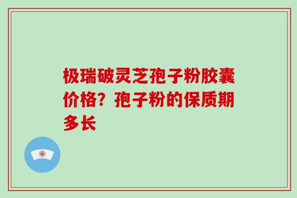 极瑞破灵芝孢子粉胶囊价格？孢子粉的保质期多长