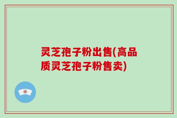 灵芝孢子粉出售(高品质灵芝孢子粉售卖)