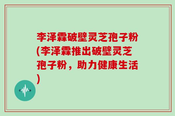 李泽霖破壁灵芝孢子粉(李泽霖推出破壁灵芝孢子粉，助力健康生活)