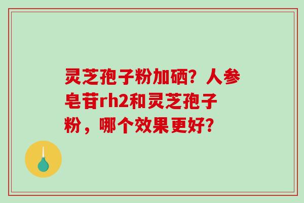 灵芝孢子粉加硒？人参皂苷rh2和灵芝孢子粉，哪个效果更好？