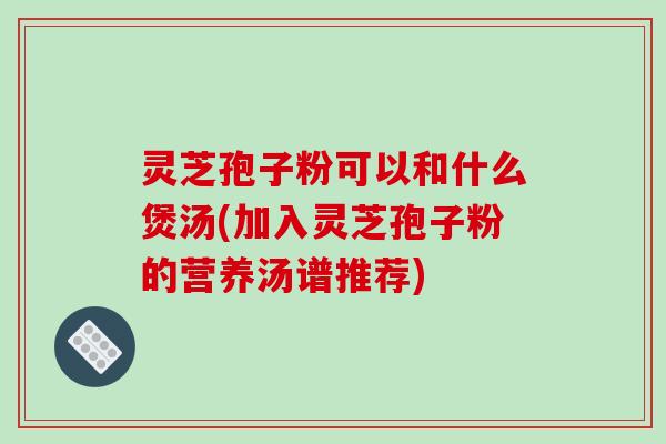 灵芝孢子粉可以和什么煲汤(加入灵芝孢子粉的营养汤谱推荐)