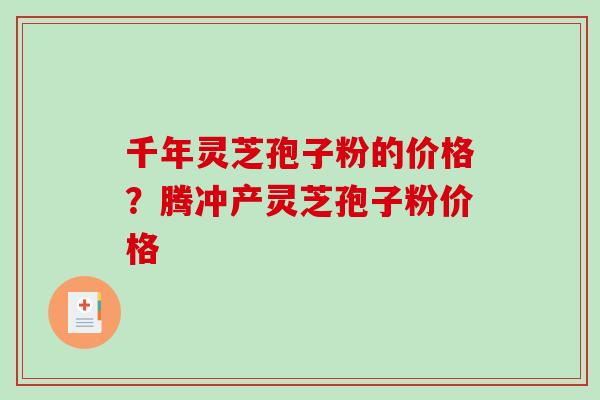 千年灵芝孢子粉的价格？腾冲产灵芝孢子粉价格