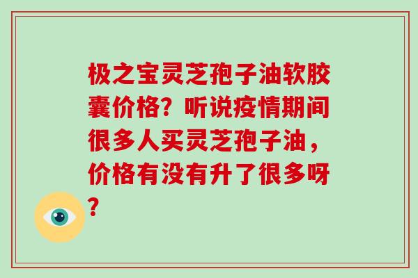 极之宝灵芝孢子油软胶囊价格？听说疫情期间很多人买灵芝孢子油，价格有没有升了很多呀？