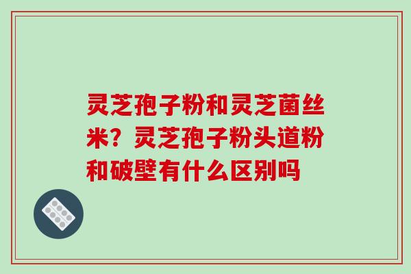 灵芝孢子粉和灵芝菌丝米？灵芝孢子粉头道粉和破壁有什么区别吗
