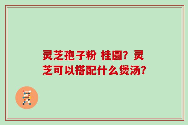 灵芝孢子粉 桂圆？灵芝可以搭配什么煲汤？