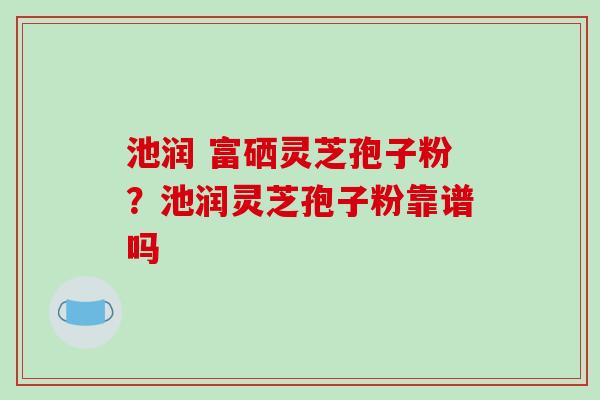 池润 富硒灵芝孢子粉？池润灵芝孢子粉靠谱吗