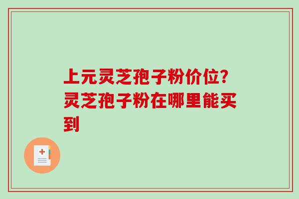 上元灵芝孢子粉价位？灵芝孢子粉在哪里能买到