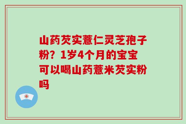 山药芡实薏仁灵芝孢子粉？1岁4个月的宝宝可以喝山药薏米芡实粉吗