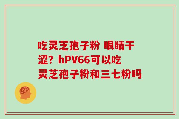 吃灵芝孢子粉 眼睛干涩？hPV66可以吃灵芝孢子粉和三七粉吗