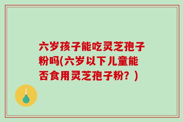 六岁孩子能吃灵芝孢子粉吗(六岁以下儿童能否食用灵芝孢子粉？)