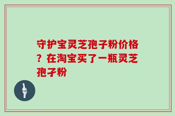 守护宝灵芝孢子粉价格？在淘宝买了一瓶灵芝孢孑粉