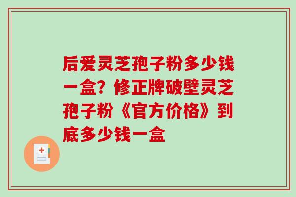 后爱灵芝孢子粉多少钱一盒？修正牌破壁灵芝孢子粉《官方价格》到底多少钱一盒