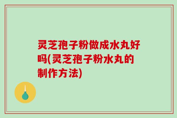 灵芝孢子粉做成水丸好吗(灵芝孢子粉水丸的制作方法)