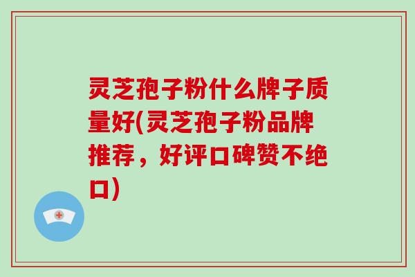 灵芝孢子粉什么牌子质量好(灵芝孢子粉品牌推荐，好评口碑赞不绝口)